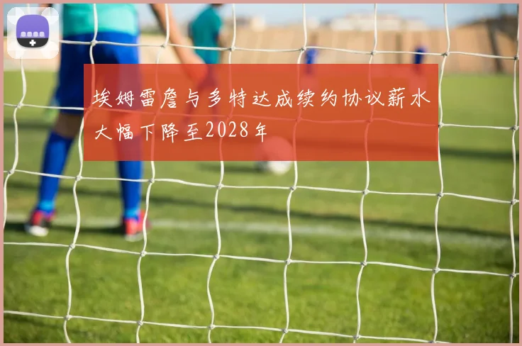 埃姆雷詹与多特达成续约协议薪水大幅下降至2028年