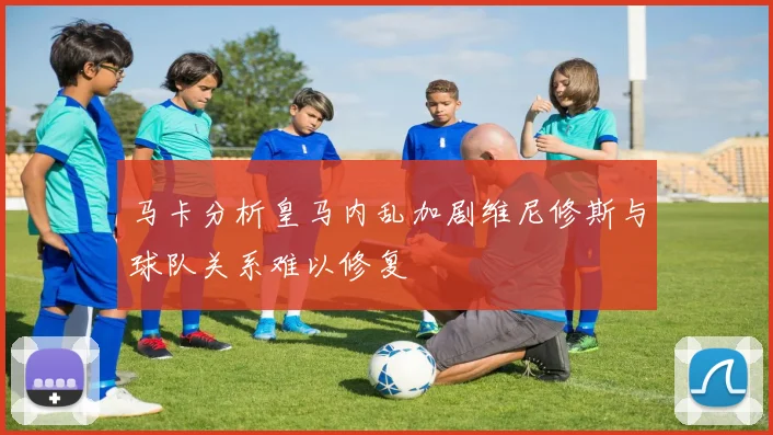 马卡分析皇马内乱加剧维尼修斯与球队关系难以修复