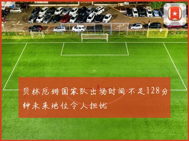 贝林厄姆国家队出场时间不足128分钟未来地位令人担忧