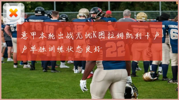 意甲本轮出战无忧K图拉姆凯利卡卢卢单独训练状态良好