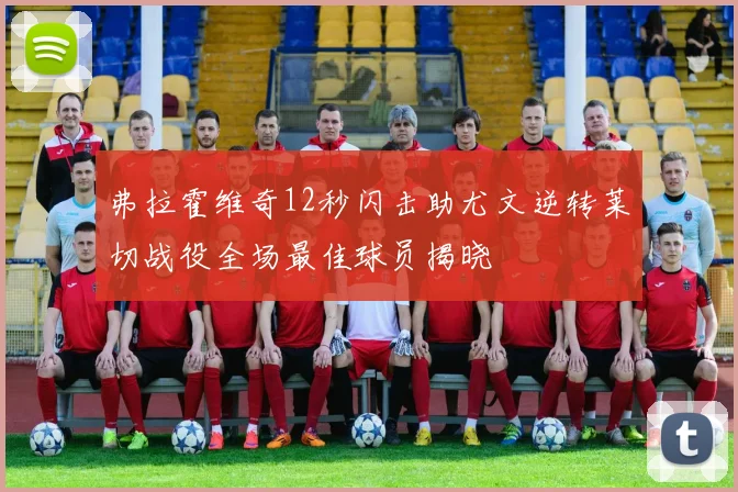 弗拉霍维奇12秒闪击助尤文逆转莱切战役全场最佳球员揭晓